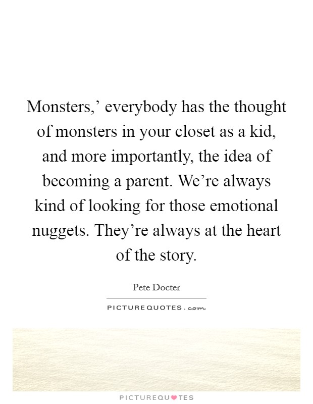 Monsters,' everybody has the thought of monsters in your closet as a kid, and more importantly, the idea of becoming a parent. We're always kind of looking for those emotional nuggets. They're always at the heart of the story. Picture Quote #1