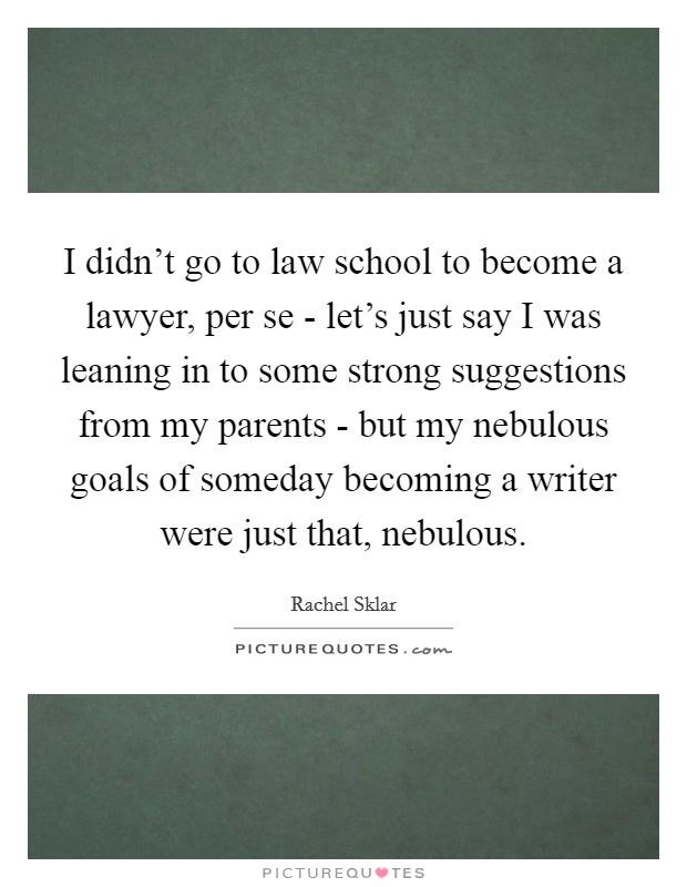 I didn't go to law school to become a lawyer, per se - let's just say I was leaning in to some strong suggestions from my parents - but my nebulous goals of someday becoming a writer were just that, nebulous. Picture Quote #1