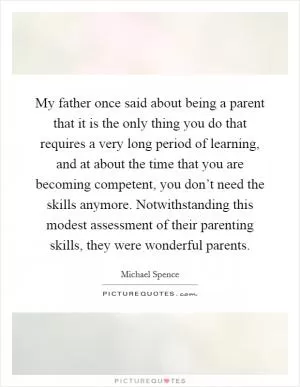 My father once said about being a parent that it is the only thing you do that requires a very long period of learning, and at about the time that you are becoming competent, you don’t need the skills anymore. Notwithstanding this modest assessment of their parenting skills, they were wonderful parents Picture Quote #1