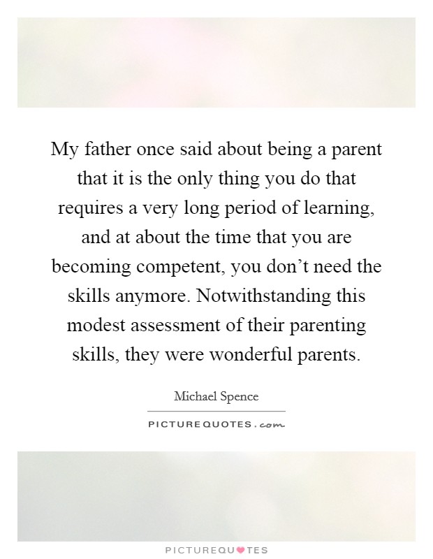 My father once said about being a parent that it is the only thing you do that requires a very long period of learning, and at about the time that you are becoming competent, you don't need the skills anymore. Notwithstanding this modest assessment of their parenting skills, they were wonderful parents. Picture Quote #1