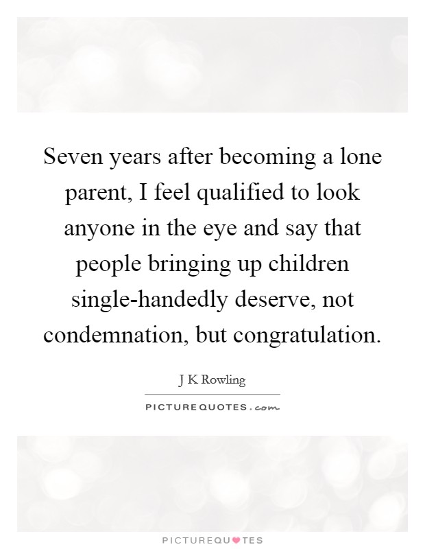 Seven years after becoming a lone parent, I feel qualified to look anyone in the eye and say that people bringing up children single-handedly deserve, not condemnation, but congratulation. Picture Quote #1