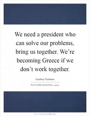 We need a president who can solve our problems, bring us together. We’re becoming Greece if we don’t work together Picture Quote #1