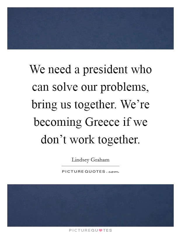 We need a president who can solve our problems, bring us together. We're becoming Greece if we don't work together. Picture Quote #1