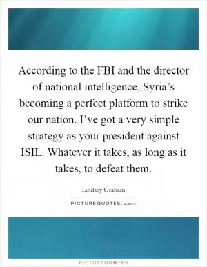According to the FBI and the director of national intelligence, Syria’s becoming a perfect platform to strike our nation. I’ve got a very simple strategy as your president against ISIL. Whatever it takes, as long as it takes, to defeat them Picture Quote #1