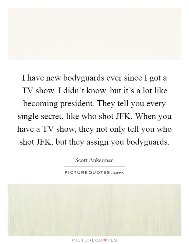 I have new bodyguards ever since I got a TV show. I didn't know, but it's a lot like becoming president. They tell you every single secret, like who shot JFK. When you have a TV show, they not only tell you who shot JFK, but they assign you bodyguards. Picture Quote #1