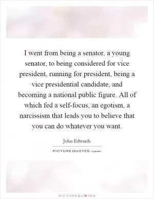 I went from being a senator, a young senator, to being considered for vice president, running for president, being a vice presidential candidate, and becoming a national public figure. All of which fed a self-focus, an egotism, a narcissism that leads you to believe that you can do whatever you want Picture Quote #1