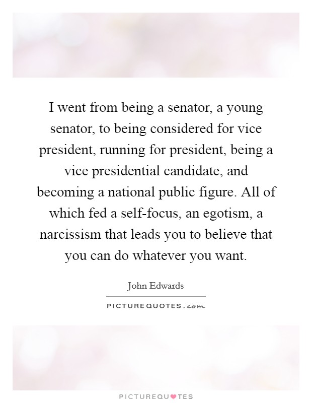 I went from being a senator, a young senator, to being considered for vice president, running for president, being a vice presidential candidate, and becoming a national public figure. All of which fed a self-focus, an egotism, a narcissism that leads you to believe that you can do whatever you want. Picture Quote #1
