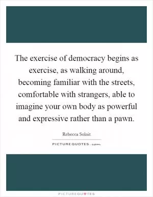 The exercise of democracy begins as exercise, as walking around, becoming familiar with the streets, comfortable with strangers, able to imagine your own body as powerful and expressive rather than a pawn Picture Quote #1