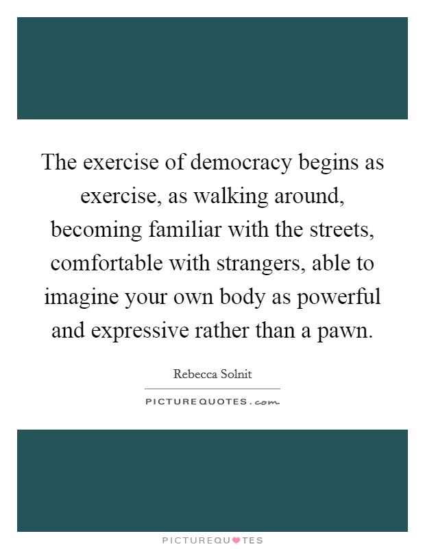 The exercise of democracy begins as exercise, as walking around, becoming familiar with the streets, comfortable with strangers, able to imagine your own body as powerful and expressive rather than a pawn. Picture Quote #1