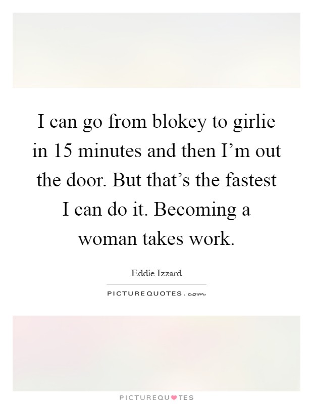I can go from blokey to girlie in 15 minutes and then I'm out the door. But that's the fastest I can do it. Becoming a woman takes work. Picture Quote #1