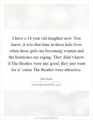 I have a 14 year old daughter now. You know, it was that time in these kids lives when these girls are becoming women and the hormones are raging. They didn’t know if The Beatles were any good, they just went for it ‘cause The Beatles were attractive Picture Quote #1