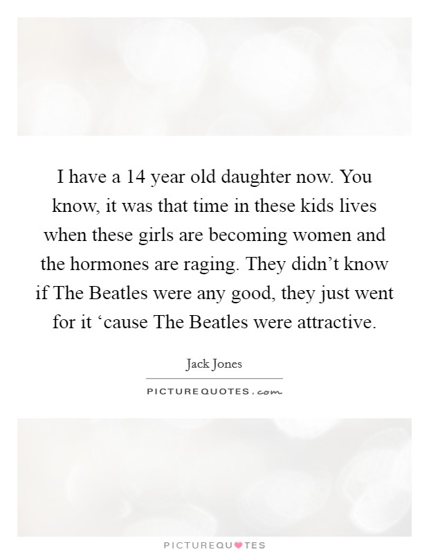 I have a 14 year old daughter now. You know, it was that time in these kids lives when these girls are becoming women and the hormones are raging. They didn't know if The Beatles were any good, they just went for it ‘cause The Beatles were attractive. Picture Quote #1
