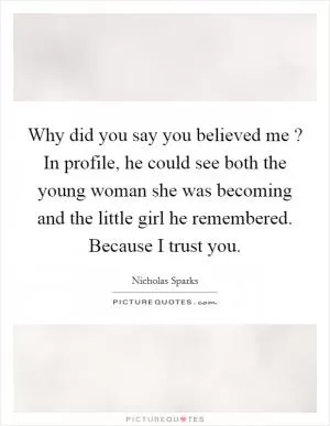 Why did you say you believed me ? In profile, he could see both the young woman she was becoming and the little girl he remembered. Because I trust you Picture Quote #1