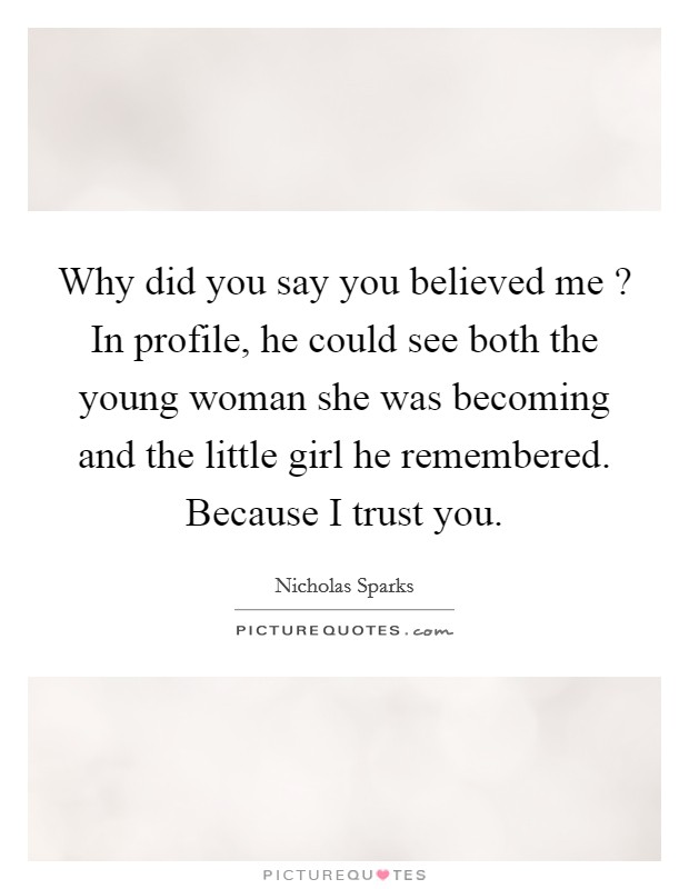 Why did you say you believed me ? In profile, he could see both the young woman she was becoming and the little girl he remembered. Because I trust you. Picture Quote #1