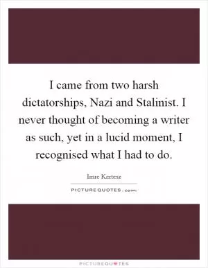 I came from two harsh dictatorships, Nazi and Stalinist. I never thought of becoming a writer as such, yet in a lucid moment, I recognised what I had to do Picture Quote #1