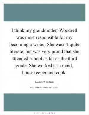 I think my grandmother Woodrell was most responsible for my becoming a writer. She wasn’t quite literate, but was very proud that she attended school as far as the third grade. She worked as a maid, housekeeper and cook Picture Quote #1