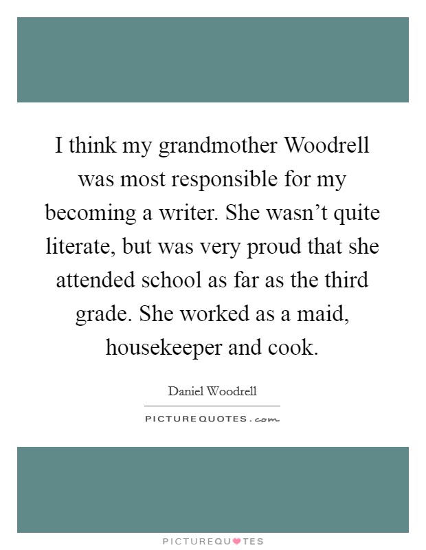 I think my grandmother Woodrell was most responsible for my becoming a writer. She wasn't quite literate, but was very proud that she attended school as far as the third grade. She worked as a maid, housekeeper and cook. Picture Quote #1