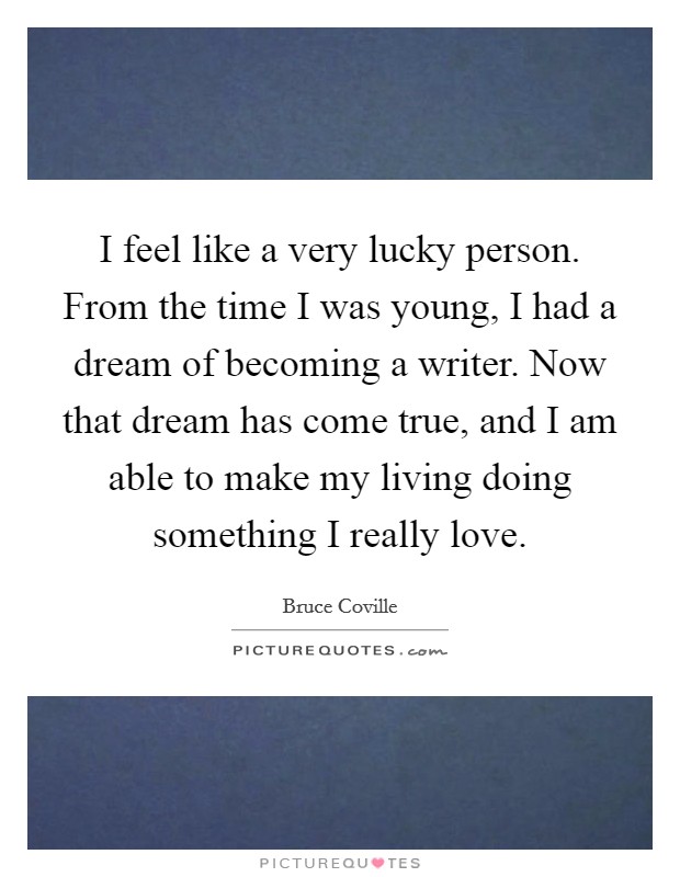 I feel like a very lucky person. From the time I was young, I had a dream of becoming a writer. Now that dream has come true, and I am able to make my living doing something I really love. Picture Quote #1