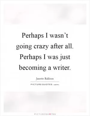 Perhaps I wasn’t going crazy after all. Perhaps I was just becoming a writer Picture Quote #1