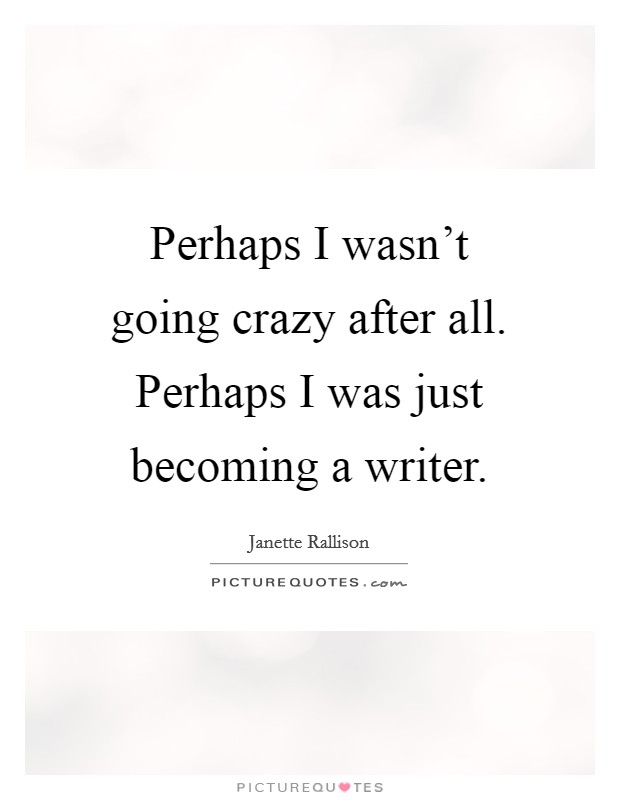 Perhaps I wasn't going crazy after all. Perhaps I was just becoming a writer. Picture Quote #1