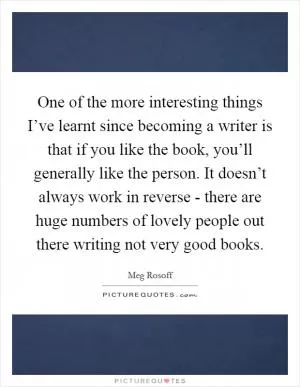 One of the more interesting things I’ve learnt since becoming a writer is that if you like the book, you’ll generally like the person. It doesn’t always work in reverse - there are huge numbers of lovely people out there writing not very good books Picture Quote #1