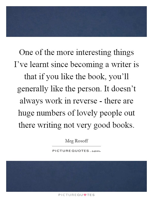 One of the more interesting things I've learnt since becoming a writer is that if you like the book, you'll generally like the person. It doesn't always work in reverse - there are huge numbers of lovely people out there writing not very good books. Picture Quote #1