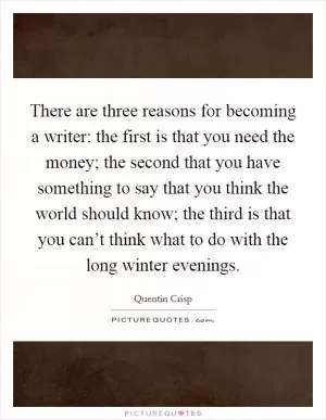 There are three reasons for becoming a writer: the first is that you need the money; the second that you have something to say that you think the world should know; the third is that you can’t think what to do with the long winter evenings Picture Quote #1