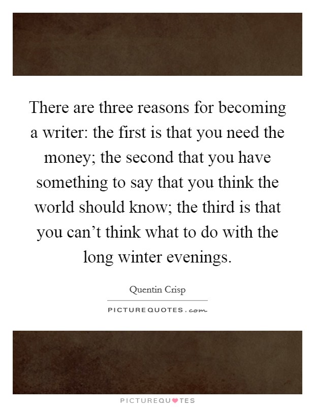 There are three reasons for becoming a writer: the first is that you need the money; the second that you have something to say that you think the world should know; the third is that you can't think what to do with the long winter evenings. Picture Quote #1