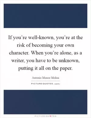 If you’re well-known, you’re at the risk of becoming your own character. When you’re alone, as a writer, you have to be unknown, putting it all on the paper Picture Quote #1
