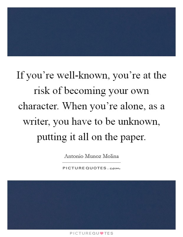 If you're well-known, you're at the risk of becoming your own character. When you're alone, as a writer, you have to be unknown, putting it all on the paper. Picture Quote #1
