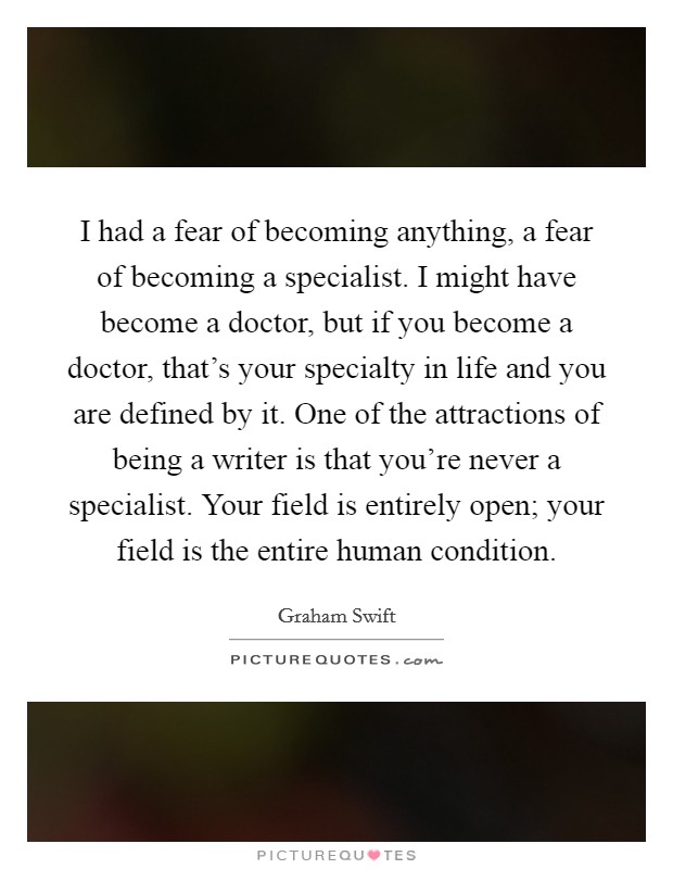 I had a fear of becoming anything, a fear of becoming a specialist. I might have become a doctor, but if you become a doctor, that's your specialty in life and you are defined by it. One of the attractions of being a writer is that you're never a specialist. Your field is entirely open; your field is the entire human condition. Picture Quote #1