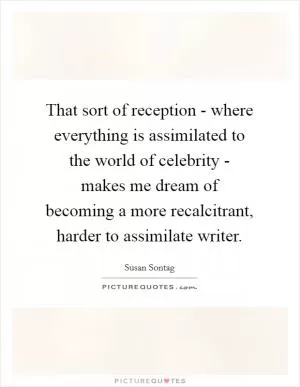 That sort of reception - where everything is assimilated to the world of celebrity - makes me dream of becoming a more recalcitrant, harder to assimilate writer Picture Quote #1