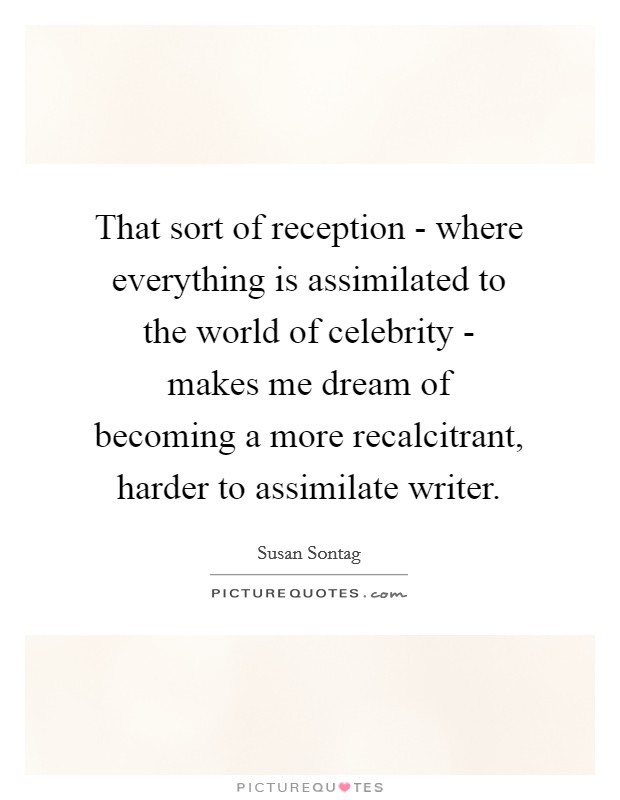 That sort of reception - where everything is assimilated to the world of celebrity - makes me dream of becoming a more recalcitrant, harder to assimilate writer. Picture Quote #1