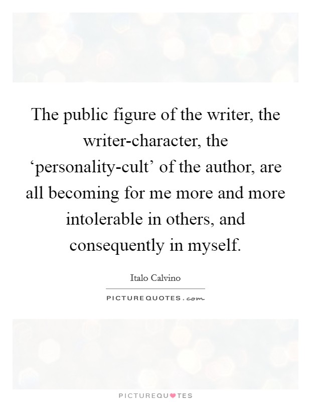The public figure of the writer, the writer-character, the ‘personality-cult' of the author, are all becoming for me more and more intolerable in others, and consequently in myself. Picture Quote #1