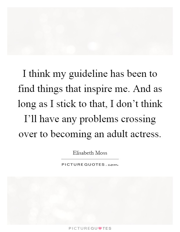 I think my guideline has been to find things that inspire me. And as long as I stick to that, I don't think I'll have any problems crossing over to becoming an adult actress. Picture Quote #1
