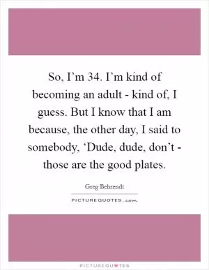 So, I’m 34. I’m kind of becoming an adult - kind of, I guess. But I know that I am because, the other day, I said to somebody, ‘Dude, dude, don’t - those are the good plates Picture Quote #1