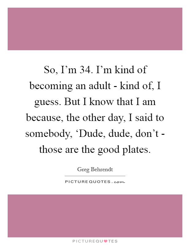 So, I'm 34. I'm kind of becoming an adult - kind of, I guess. But I know that I am because, the other day, I said to somebody, ‘Dude, dude, don't - those are the good plates. Picture Quote #1
