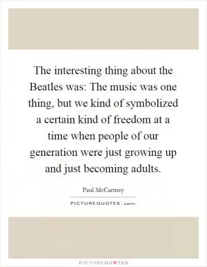 The interesting thing about the Beatles was: The music was one thing, but we kind of symbolized a certain kind of freedom at a time when people of our generation were just growing up and just becoming adults Picture Quote #1