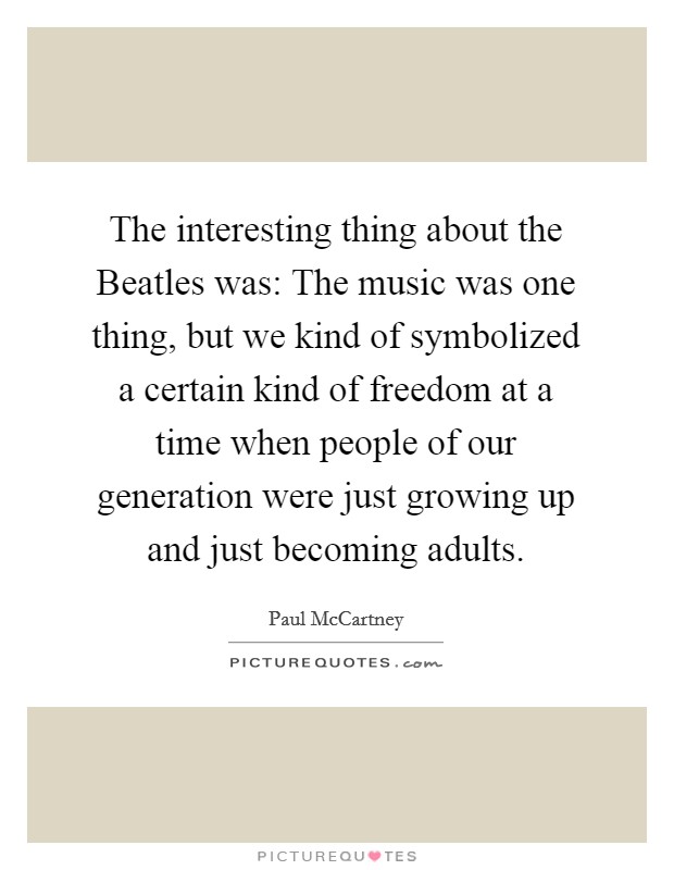 The interesting thing about the Beatles was: The music was one thing, but we kind of symbolized a certain kind of freedom at a time when people of our generation were just growing up and just becoming adults. Picture Quote #1