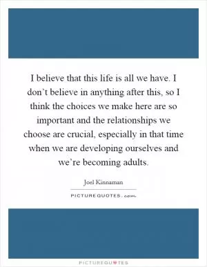 I believe that this life is all we have. I don’t believe in anything after this, so I think the choices we make here are so important and the relationships we choose are crucial, especially in that time when we are developing ourselves and we’re becoming adults Picture Quote #1