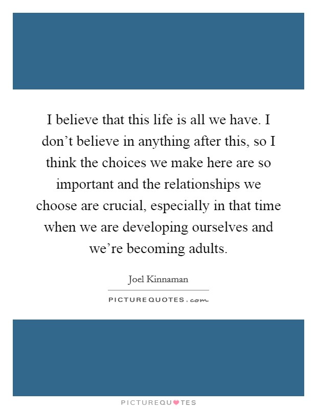 I believe that this life is all we have. I don't believe in anything after this, so I think the choices we make here are so important and the relationships we choose are crucial, especially in that time when we are developing ourselves and we're becoming adults. Picture Quote #1
