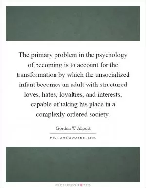 The primary problem in the psychology of becoming is to account for the transformation by which the unsocialized infant becomes an adult with structured loves, hates, loyalties, and interests, capable of taking his place in a complexly ordered society Picture Quote #1