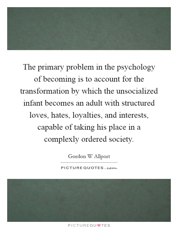 The primary problem in the psychology of becoming is to account for the transformation by which the unsocialized infant becomes an adult with structured loves, hates, loyalties, and interests, capable of taking his place in a complexly ordered society. Picture Quote #1