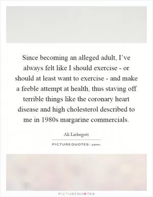 Since becoming an alleged adult, I’ve always felt like I should exercise - or should at least want to exercise - and make a feeble attempt at health, thus staving off terrible things like the coronary heart disease and high cholesterol described to me in 1980s margarine commercials Picture Quote #1