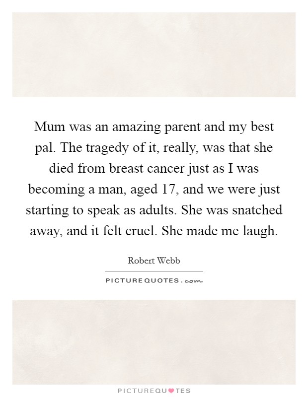 Mum was an amazing parent and my best pal. The tragedy of it, really, was that she died from breast cancer just as I was becoming a man, aged 17, and we were just starting to speak as adults. She was snatched away, and it felt cruel. She made me laugh. Picture Quote #1