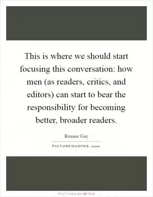 This is where we should start focusing this conversation: how men (as readers, critics, and editors) can start to bear the responsibility for becoming better, broader readers Picture Quote #1