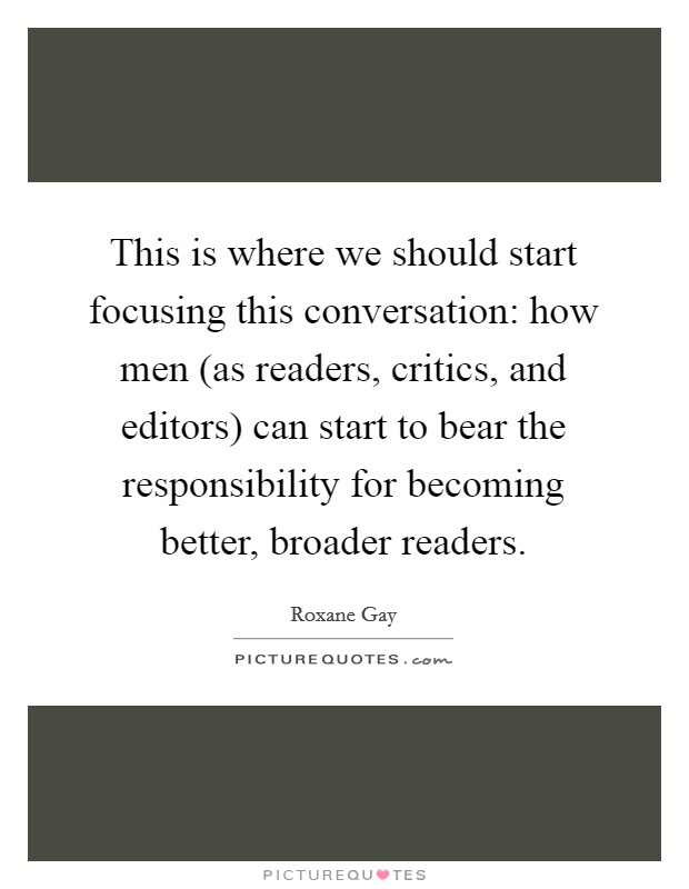 This is where we should start focusing this conversation: how men (as readers, critics, and editors) can start to bear the responsibility for becoming better, broader readers. Picture Quote #1