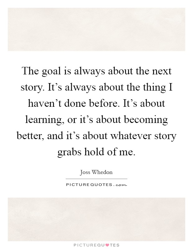 The goal is always about the next story. It's always about the thing I haven't done before. It's about learning, or it's about becoming better, and it's about whatever story grabs hold of me. Picture Quote #1