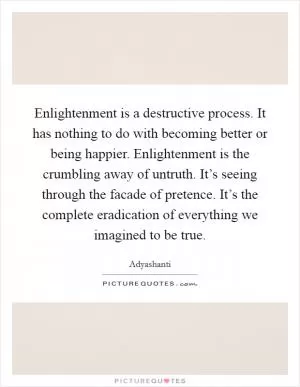 Enlightenment is a destructive process. It has nothing to do with becoming better or being happier. Enlightenment is the crumbling away of untruth. It’s seeing through the facade of pretence. It’s the complete eradication of everything we imagined to be true Picture Quote #1