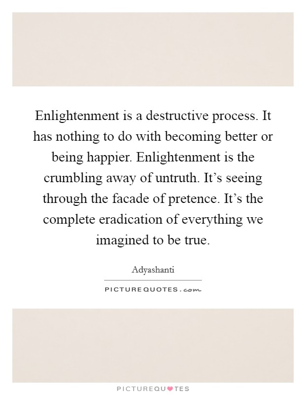 Enlightenment is a destructive process. It has nothing to do with becoming better or being happier. Enlightenment is the crumbling away of untruth. It's seeing through the facade of pretence. It's the complete eradication of everything we imagined to be true. Picture Quote #1